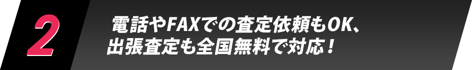 2.電話やFAXでの査定依頼もOK、出張査定も全国無料で対応！