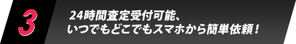 3.24時間査定受付可能、いつでもどこでもスマホから簡単依頼！